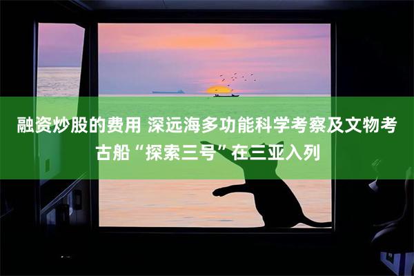 融资炒股的费用 深远海多功能科学考察及文物考古船“探索三号”在三亚入列