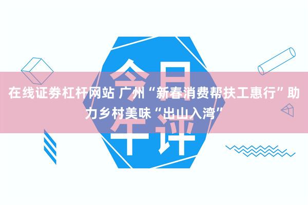 在线证劵杠杆网站 广州“新春消费帮扶工惠行”助力乡村美味“出山入湾”