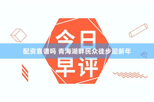 配资靠谱吗 青海湖畔民众徒步迎新年