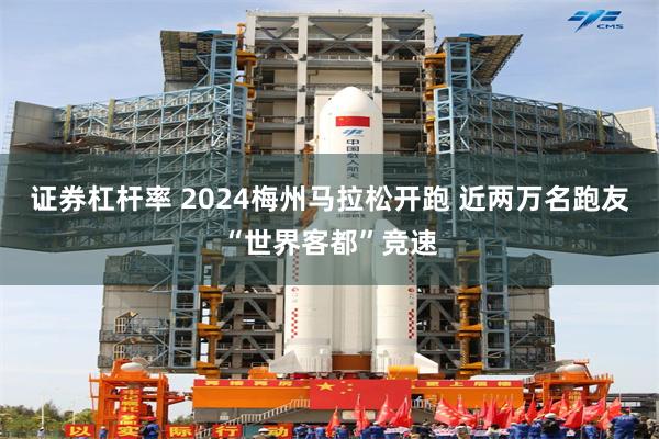 证券杠杆率 2024梅州马拉松开跑 近两万名跑友“世界客都”竞速