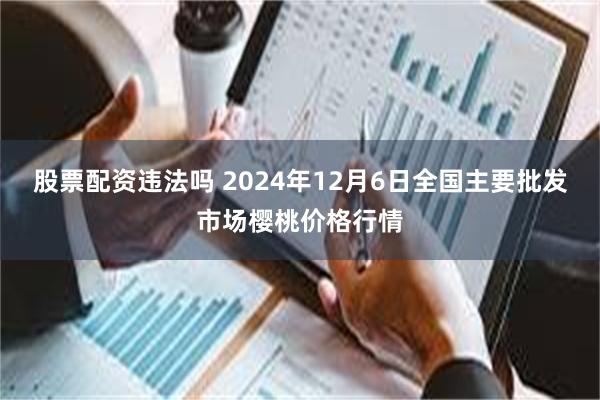 股票配资违法吗 2024年12月6日全国主要批发市场樱桃价格行情