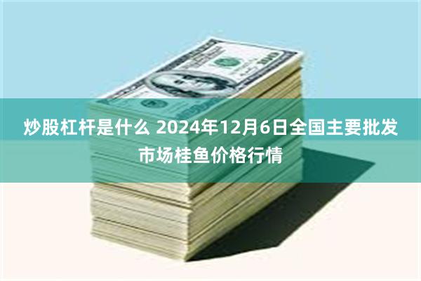 炒股杠杆是什么 2024年12月6日全国主要批发市场桂鱼价格行情