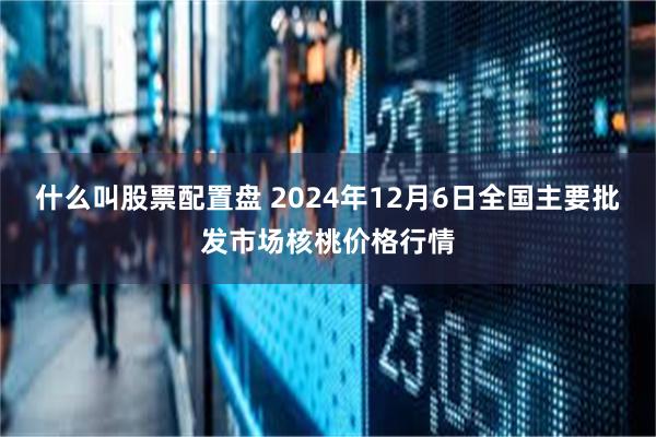 什么叫股票配置盘 2024年12月6日全国主要批发市场核桃价格行情