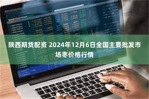 陕西期货配资 2024年12月6日全国主要批发市场枣价格行情