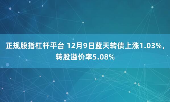 正规股指杠杆平台 12月9日蓝天转债上涨1.03%，转股溢价率5.08%