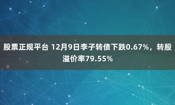 股票正规平台 12月9日李子转债下跌0.67%，转股溢价率79.55%