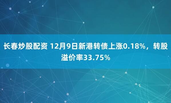 长春炒股配资 12月9日新港转债上涨0.18%，转股溢价率33.75%