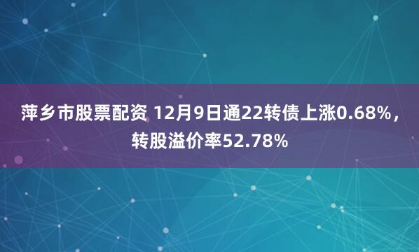 萍乡市股票配资 12月9日通22转债上涨0.68%，转股溢价率52.78%