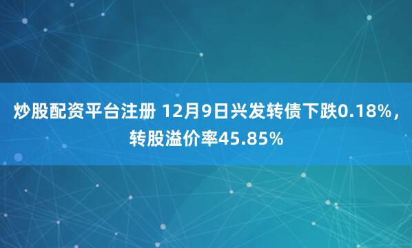 炒股配资平台注册 12月9日兴发转债下跌0.18%，转股溢价率45.85%