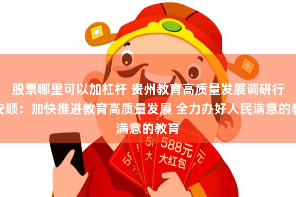 股票哪里可以加杠杆 贵州教育高质量发展调研行｜安顺：加快推进教育高质量发展 全力办好人民满意的教育