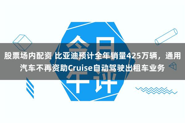 股票场内配资 比亚迪预计全年销量425万辆，通用汽车不再资助Cruise自动驾驶出租车业务