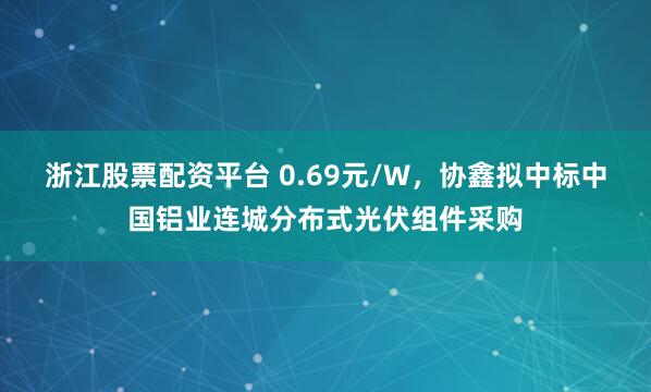 浙江股票配资平台 0.69元/W，协鑫拟中标中国铝业连城分布式光伏组件采购