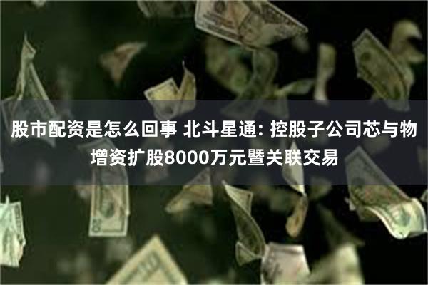 股市配资是怎么回事 北斗星通: 控股子公司芯与物增资扩股8000万元暨关联交易