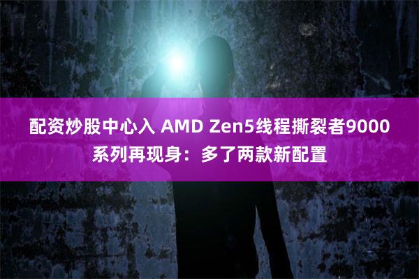 配资炒股中心入 AMD Zen5线程撕裂者9000系列再现身：多了两款新配置