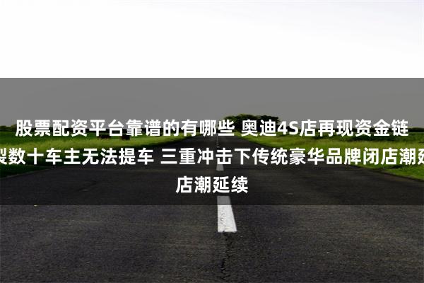 股票配资平台靠谱的有哪些 奥迪4S店再现资金链断裂数十车主无法提车 三重冲击下传统豪华品牌闭店潮延续