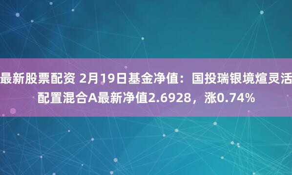 最新股票配资 2月19日基金净值：国投瑞银境煊灵活配置混合A最新净值2.6928，涨0.74%