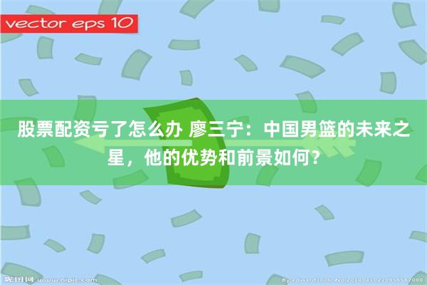 股票配资亏了怎么办 廖三宁：中国男篮的未来之星，他的优势和前景如何？