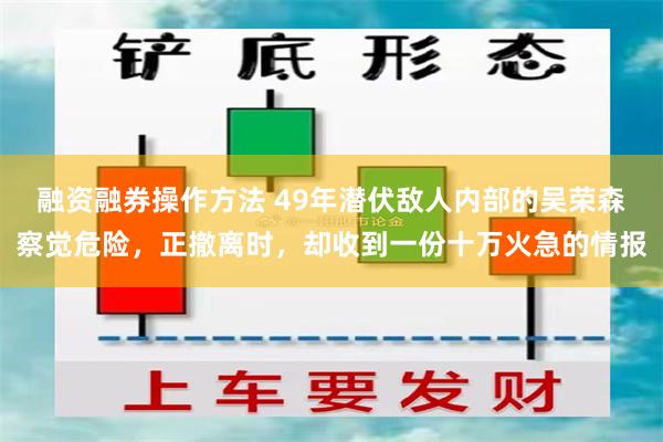 融资融券操作方法 49年潜伏敌人内部的吴荣森察觉危险，正撤离时，却收到一份十万火急的情报