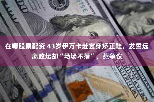 在哪股票配资 43岁伊万卡赴宴穿矫正鞋，发誓远离政坛却“场场不落”，惹争议