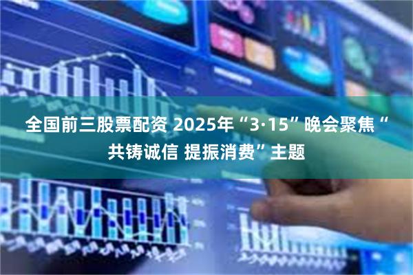 全国前三股票配资 2025年“3·15”晚会聚焦“共铸诚信 提振消费”主题