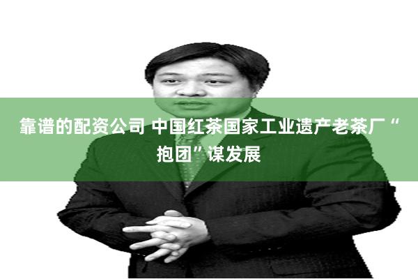 靠谱的配资公司 中国红茶国家工业遗产老茶厂“抱团”谋发展